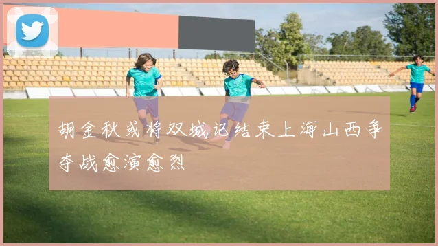 胡金秋或将双城记结束上海山西争夺战愈演愈烈