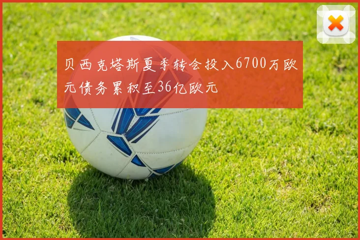 贝西克塔斯夏季转会投入6700万欧元债务累积至36亿欧元