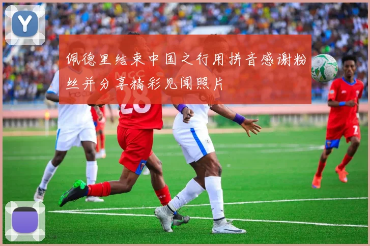佩德里结束中国之行用拼音感谢粉丝并分享精彩见闻照片