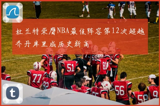 杜兰特荣膺NBA最佳阵容第12次超越乔丹库里成历史新高