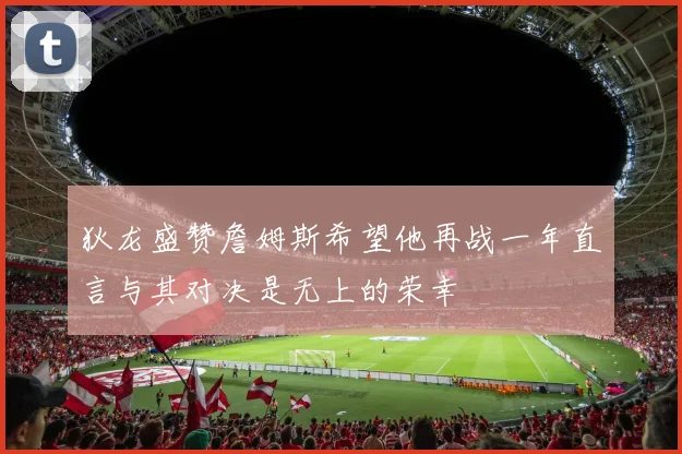 狄龙盛赞詹姆斯希望他再战一年直言与其对决是无上的荣幸