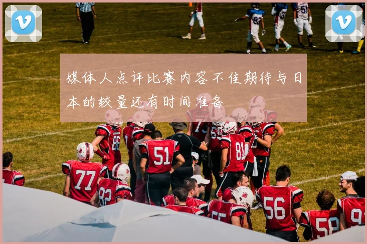 媒体人点评比赛内容不佳期待与日本的较量还有时间准备