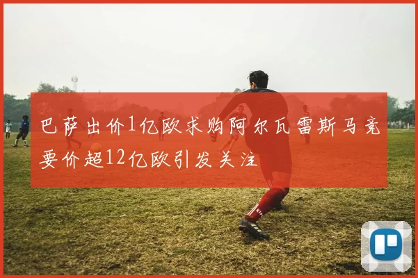 巴萨出价1亿欧求购阿尔瓦雷斯马竞要价超12亿欧引发关注