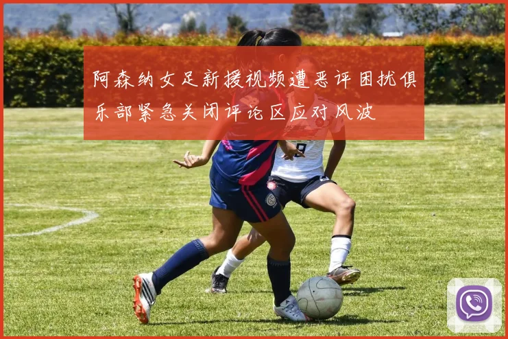 阿森纳女足新援视频遭恶评困扰俱乐部紧急关闭评论区应对风波