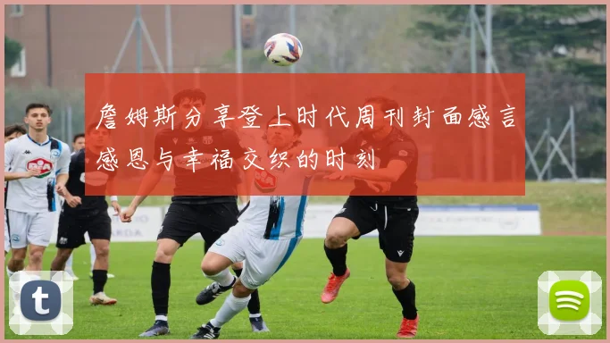 詹姆斯分享登上时代周刊封面感言感恩与幸福交织的时刻
