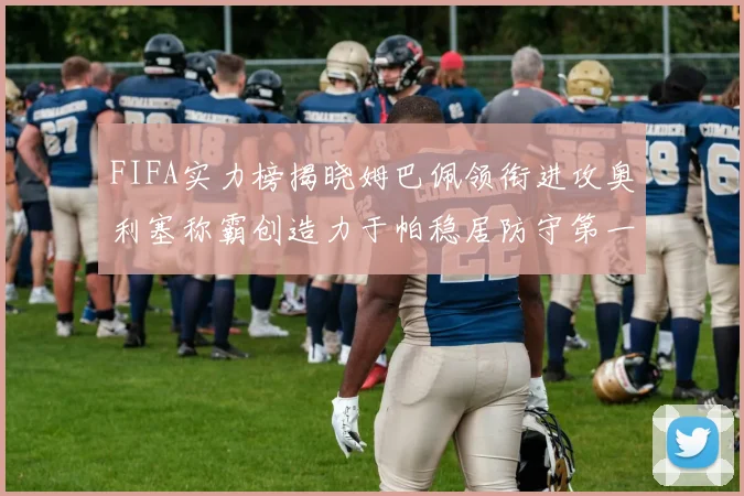 FIFA实力榜揭晓姆巴佩领衔进攻奥利塞称霸创造力于帕稳居防守第一
