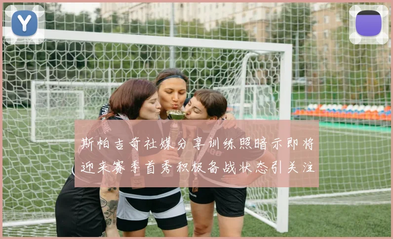 斯帕吉奇社媒分享训练照暗示即将迎来赛季首秀积极备战状态引关注