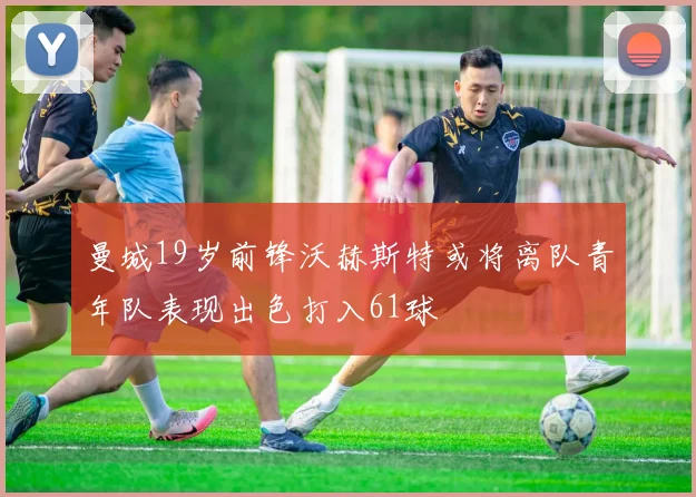 曼城19岁前锋沃赫斯特或将离队青年队表现出色打入61球
