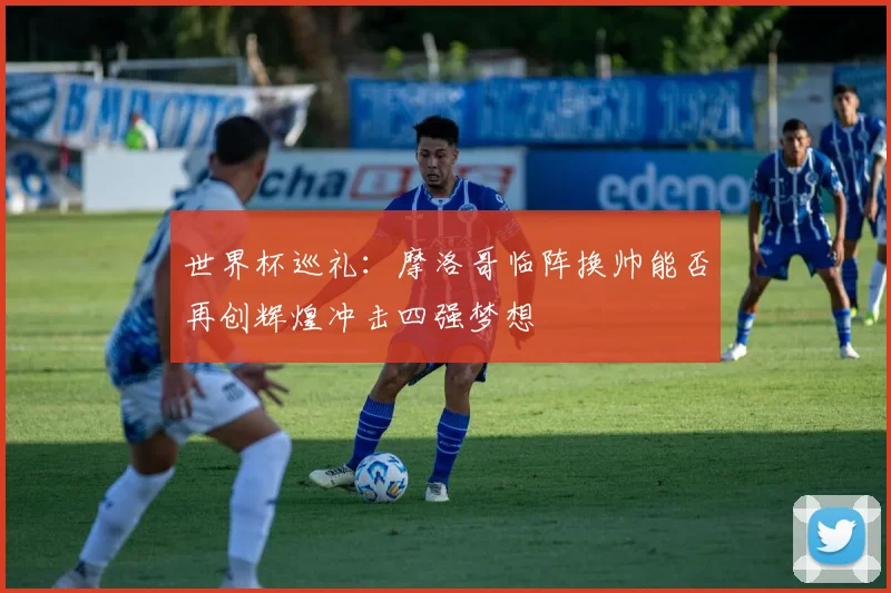 世界杯巡礼：摩洛哥临阵换帅能否再创辉煌冲击四强梦想