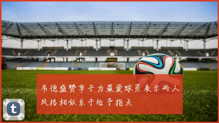 韦德盛赞华子为最爱球员表示两人风格相似乐于给予指点