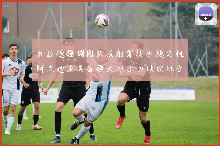 利拉德强调团队投射需提升稳定性阿夫迪亚具备强大冲击力助攻机会