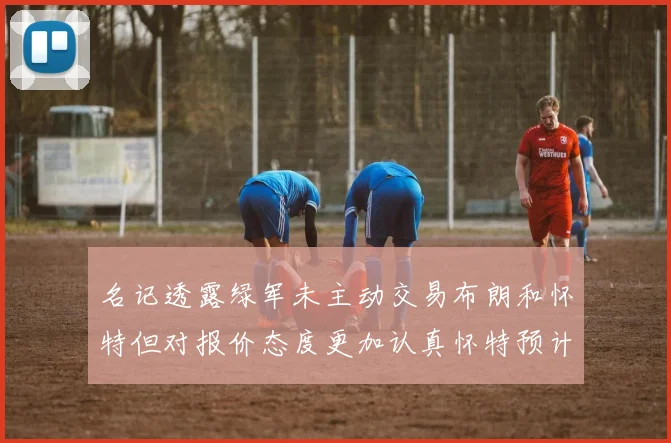 名记透露绿军未主动交易布朗和怀特但对报价态度更加认真怀特预计留队