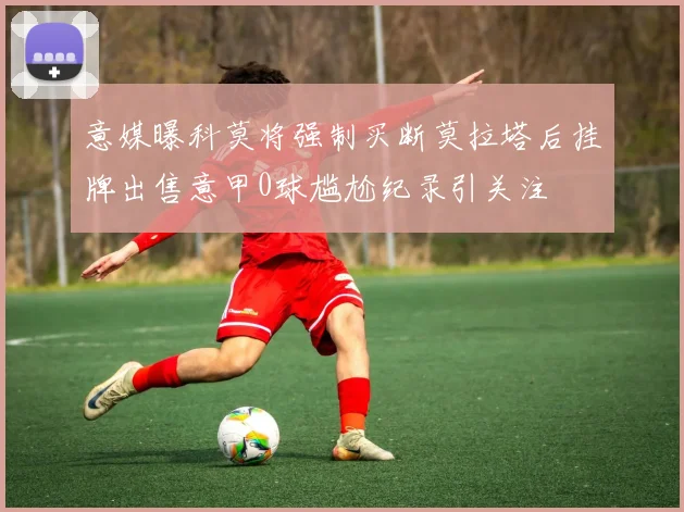 意媒曝科莫将强制买断莫拉塔后挂牌出售意甲0球尴尬纪录引关注