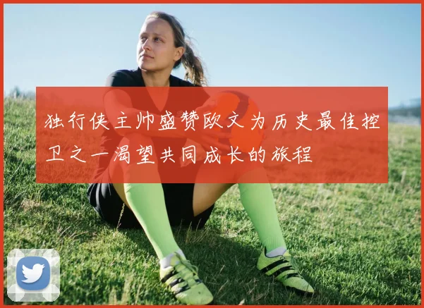 独行侠主帅盛赞欧文为历史最佳控卫之一渴望共同成长的旅程