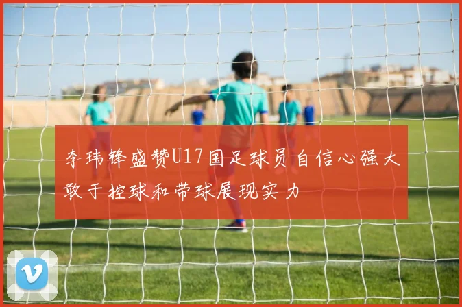 李玮锋盛赞U17国足球员自信心强大敢于控球和带球展现实力