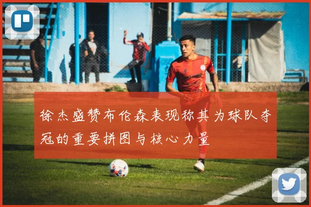 徐杰盛赞布伦森表现称其为球队夺冠的重要拼图与核心力量