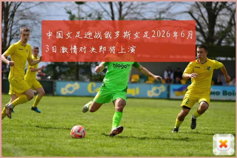 中国女足迎战俄罗斯女足2026年6月3日激情对决即将上演