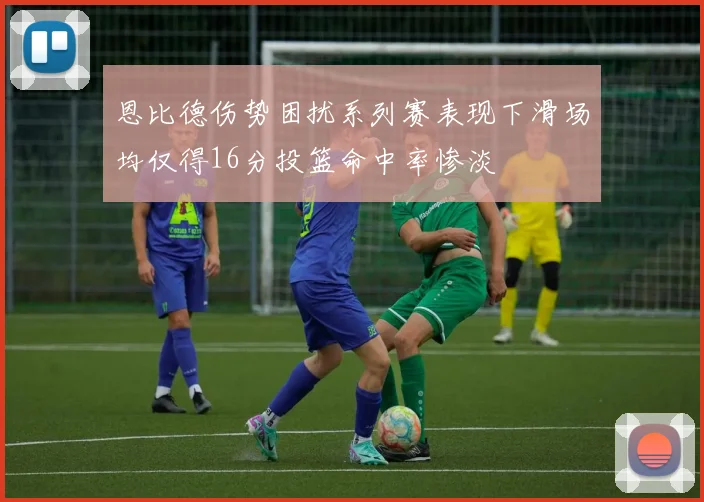 恩比德伤势困扰系列赛表现下滑场均仅得16分投篮命中率惨淡