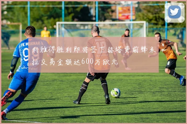 利雅得胜利即将签下赫塔费前锋米拉交易金额达600万欧元