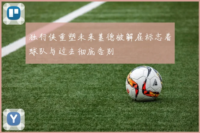 独行侠重塑未来基德被解雇标志着球队与过去彻底告别