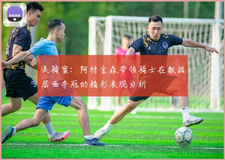 美骑蜜：阿特金森带领骑士在数据层面夺冠的精彩表现分析